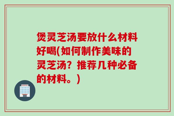 煲灵芝汤要放什么材料好喝(如何制作美味的灵芝汤？推荐几种必备的材料。)