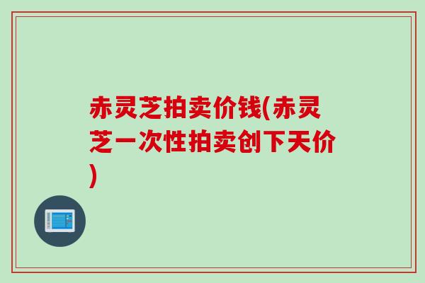 赤灵芝拍卖价钱(赤灵芝一次性拍卖创下天价)