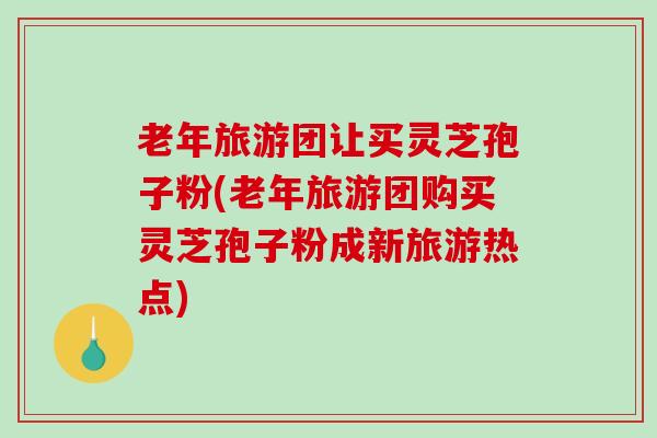 老年旅游团让买灵芝孢子粉(老年旅游团购买灵芝孢子粉成新旅游热点)