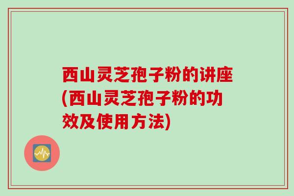 西山灵芝孢子粉的讲座(西山灵芝孢子粉的功效及使用方法)