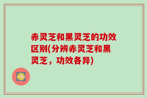 赤灵芝和黑灵芝的功效区别(分辨赤灵芝和黑灵芝,功效各异) 赤灵芝和黑灵芝的功效区别(分辨赤灵芝和黑灵芝,功效各异)