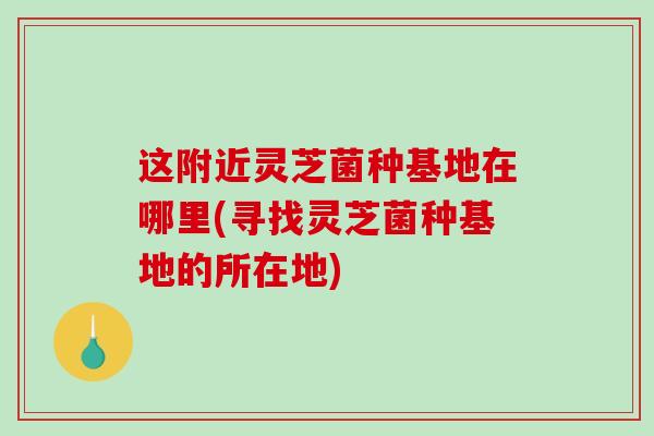 这附近灵芝菌种基地在哪里(寻找灵芝菌种基地的所在地)