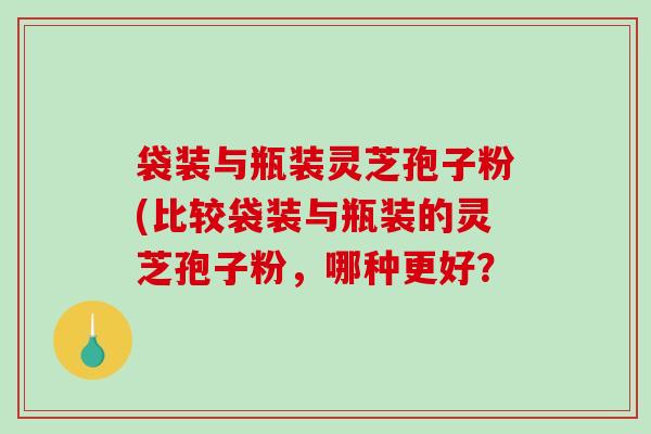 袋装与瓶装灵芝孢子粉(比较袋装与瓶装的灵芝孢子粉，哪种更好？