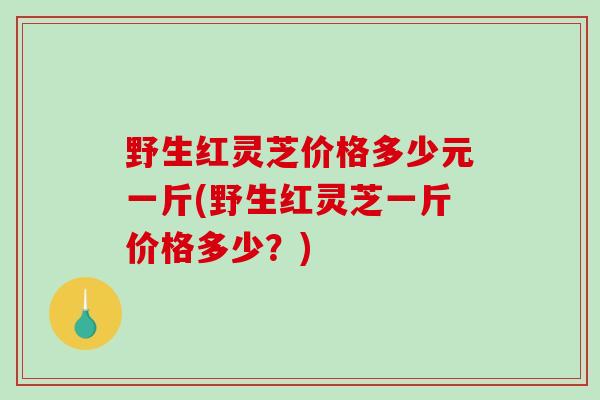 野生红灵芝价格多少元一斤(野生红灵芝一斤价格多少？)