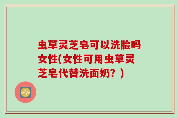 虫草灵芝皂可以洗脸吗女性(女性可用虫草灵芝皂代替洗面奶？)