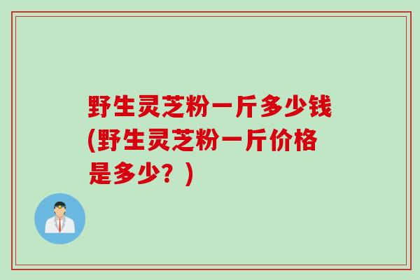 野生灵芝粉一斤多少钱(野生灵芝粉一斤价格是多少？)