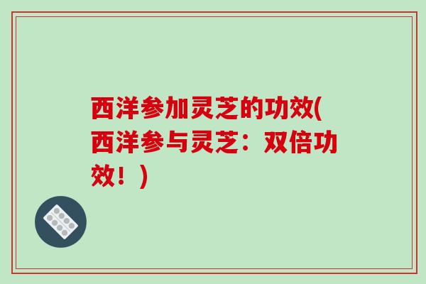 西洋参加灵芝的功效(西洋参与灵芝：双倍功效！)