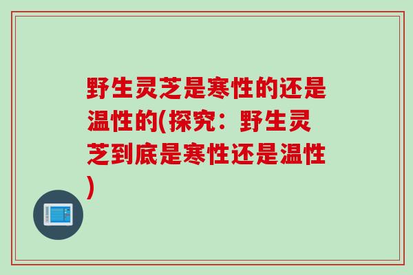 野生灵芝是寒性的还是温性的(探究：野生灵芝到底是寒性还是温性)