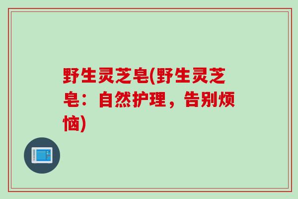 野生灵芝皂(野生灵芝皂：自然护理，告别烦恼)