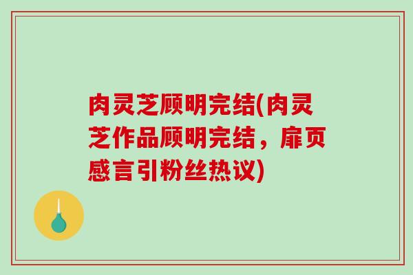 肉灵芝顾明完结(肉灵芝作品顾明完结，扉页感言引粉丝热议)