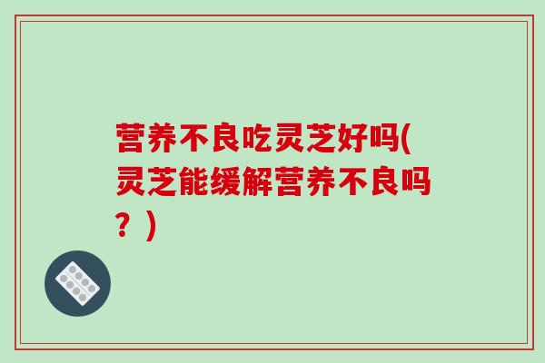 营养不良吃灵芝好吗(灵芝能缓解营养不良吗？)
