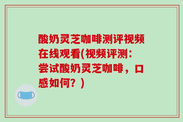 酸奶灵芝咖啡测评视频在线观看(视频评测：尝试酸奶灵芝咖啡，口感如何？)
