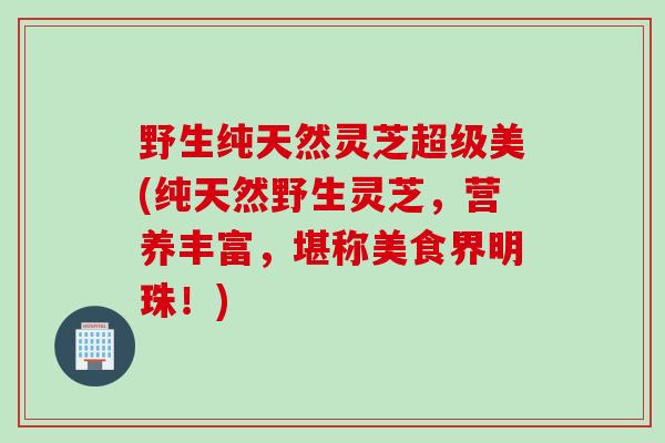 野生纯天然灵芝超级美(纯天然野生灵芝，营养丰富，堪称美食界明珠！)