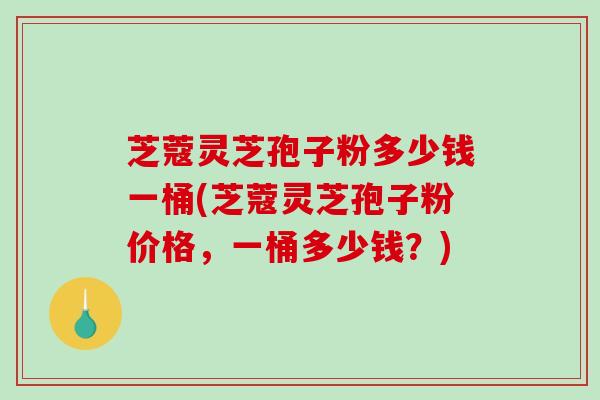 芝蔻灵芝孢子粉多少钱一桶(芝蔻灵芝孢子粉价格，一桶多少钱？)