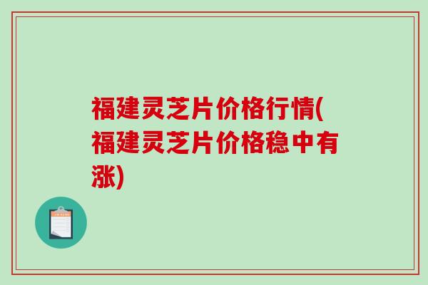 福建灵芝片价格行情(福建灵芝片价格稳中有涨)