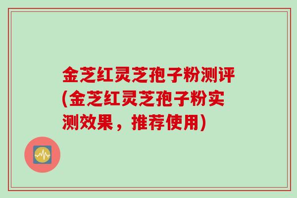 金芝红灵芝孢子粉测评(金芝红灵芝孢子粉实测效果，推荐使用)