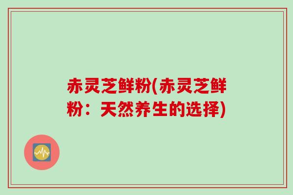 赤灵芝鲜粉(赤灵芝鲜粉：天然养生的选择)