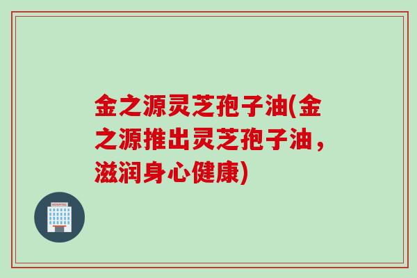 金之源灵芝孢子油(金之源推出灵芝孢子油，滋润身心健康)