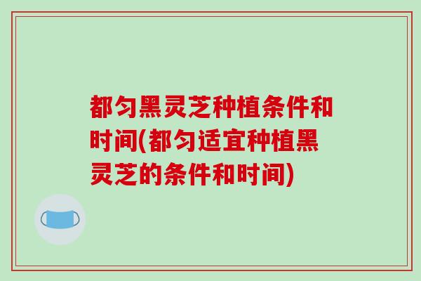 都匀黑灵芝种植条件和时间(都匀适宜种植黑灵芝的条件和时间)
