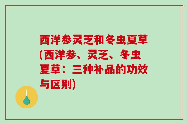 西洋参灵芝和冬虫夏草(西洋参、灵芝、冬虫夏草：三种补品的功效与区别)