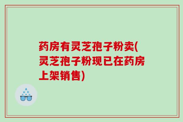 药房有灵芝孢子粉卖(灵芝孢子粉现已在药房上架销售)