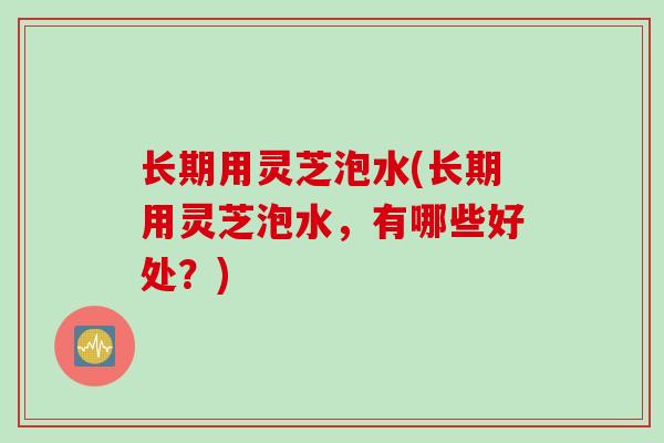 长期用灵芝泡水(长期用灵芝泡水，有哪些好处？)