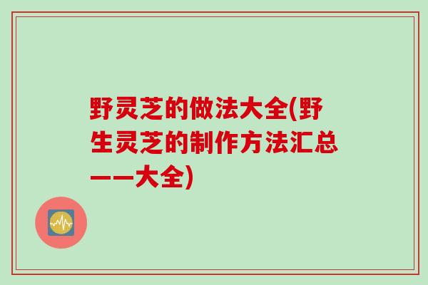 野灵芝的做法大全(野生灵芝的制作方法汇总——大全)
