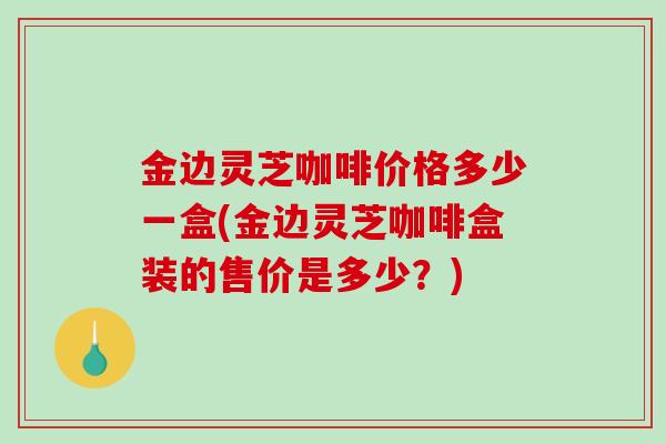 金边灵芝咖啡价格多少一盒(金边灵芝咖啡盒装的售价是多少?) 金边灵芝咖啡价格多少一盒(金边灵芝咖啡盒装的售价是多少?)