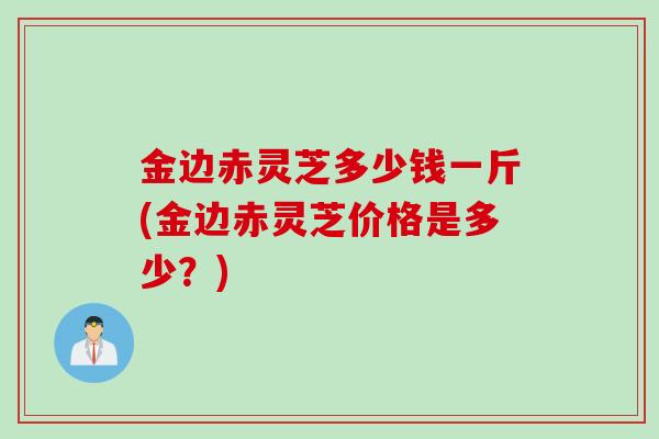 金边赤灵芝多少钱一斤(金边赤灵芝价格是多少？)
