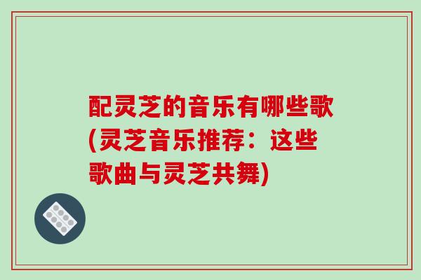 配灵芝的音乐有哪些歌(灵芝音乐推荐：这些歌曲与灵芝共舞)