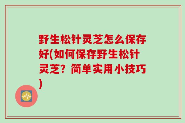 野生松针灵芝怎么保存好(如何保存野生松针灵芝？简单实用小技巧)
