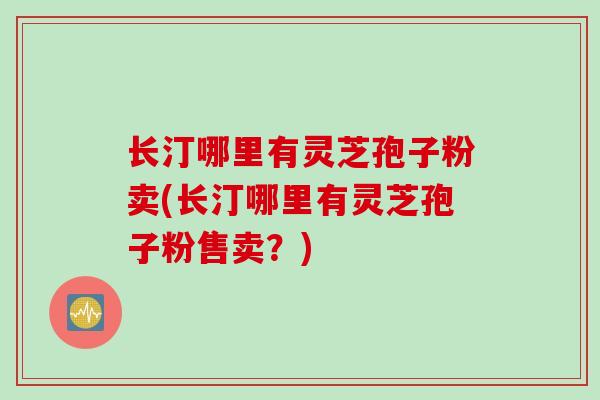长汀哪里有灵芝孢子粉卖(长汀哪里有灵芝孢子粉售卖？)