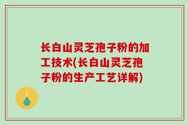 长白山灵芝孢子粉的加工技术(长白山灵芝孢子粉的生产工艺详解)
