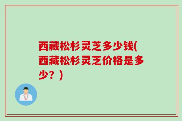 西藏松杉灵芝多少钱(西藏松杉灵芝价格是多少？)