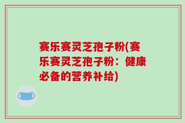 赛乐赛灵芝孢子粉(赛乐赛灵芝孢子粉：健康必备的营养补给)