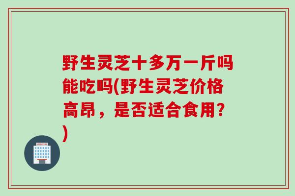 野生灵芝十多万一斤吗能吃吗(野生灵芝价格高昂，是否适合食用？)