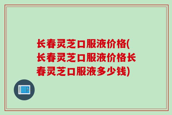 长春灵芝口服液价格(长春灵芝口服液价格长春灵芝口服液多少钱)