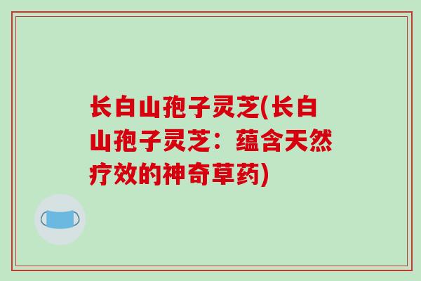 长白山孢子灵芝(长白山孢子灵芝：蕴含天然疗效的神奇草药)