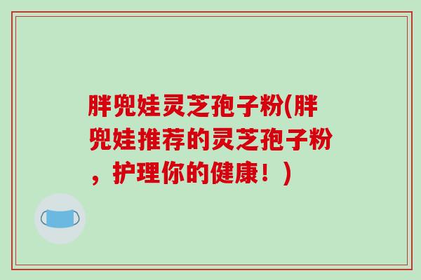 胖兜娃灵芝孢子粉(胖兜娃推荐的灵芝孢子粉，护理你的健康！)