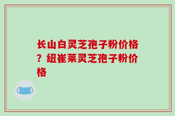长山白灵芝孢子粉价格？纽崔莱灵芝孢子粉价格