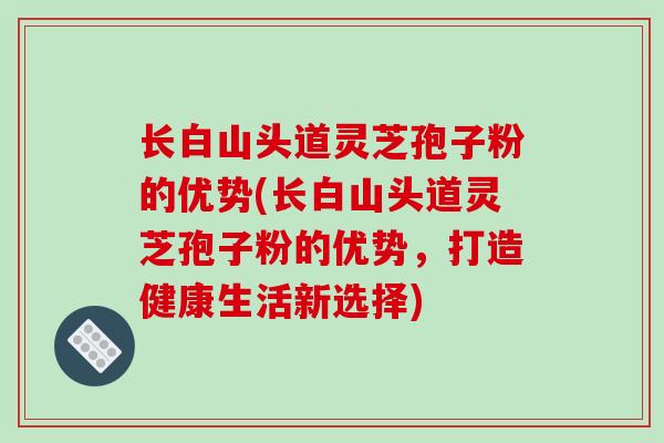 长白山头道灵芝孢子粉的优势(长白山头道灵芝孢子粉的优势，打造健康生活新选择)
