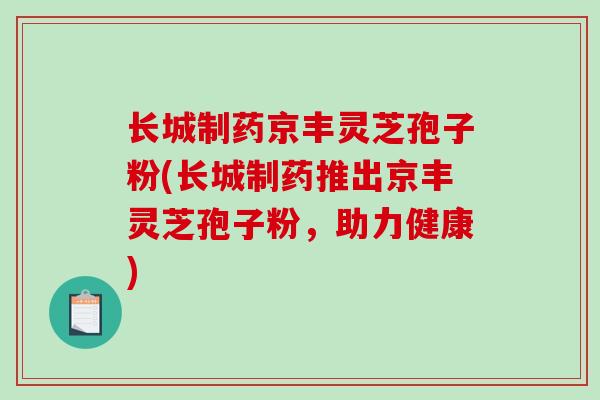 长城制药京丰灵芝孢子粉(长城制药推出京丰灵芝孢子粉，助力健康)