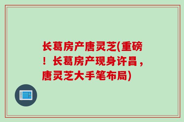 长葛房产唐灵芝(重磅！长葛房产现身许昌，唐灵芝大手笔布局)