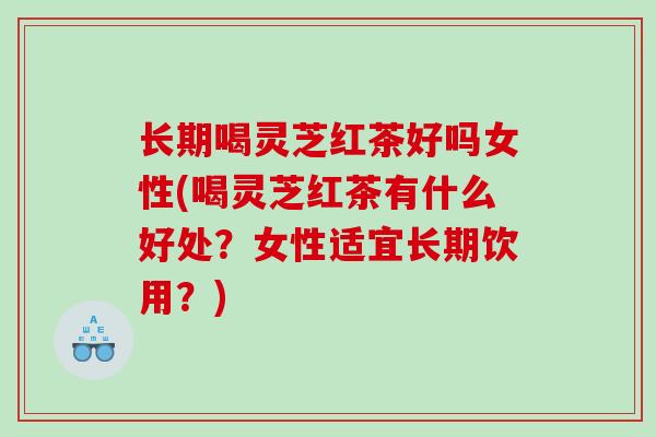 长期喝灵芝红茶好吗女性(喝灵芝红茶有什么好处？女性适宜长期饮用？)