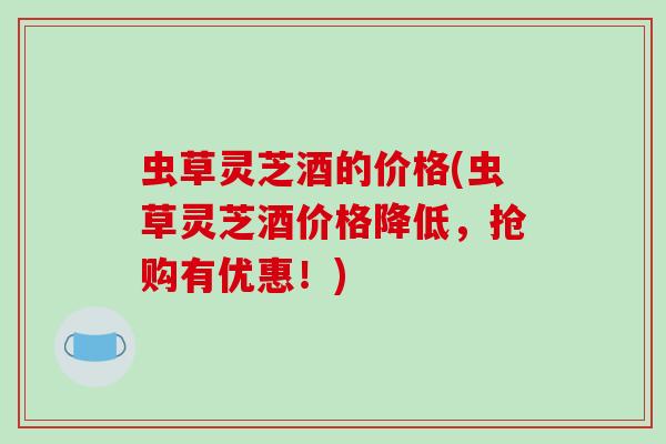 虫草灵芝酒的价格(虫草灵芝酒价格降低，抢购有优惠！)
