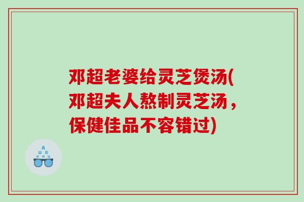 邓超老婆给灵芝煲汤(邓超夫人熬制灵芝汤，保健佳品不容错过)