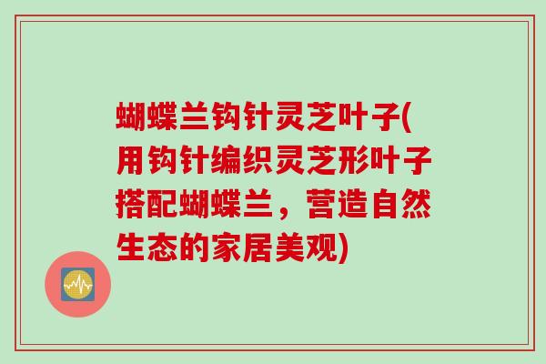 蝴蝶兰钩针灵芝叶子(用钩针编织灵芝形叶子搭配蝴蝶兰，营造自然生态的家居美观)