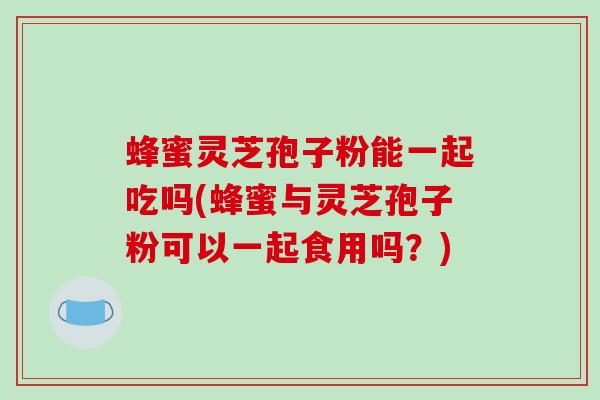 蜂蜜灵芝孢子粉能一起吃吗(蜂蜜与灵芝孢子粉可以一起食用吗？)