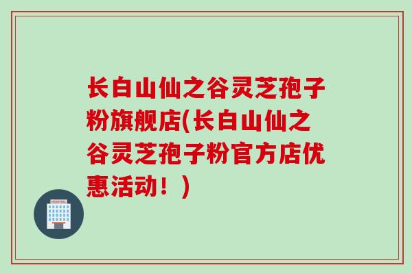 长白山仙之谷灵芝孢子粉旗舰店(长白山仙之谷灵芝孢子粉官方店优惠活动！)