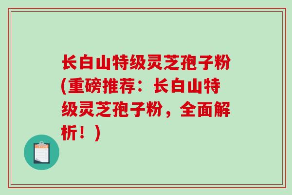 长白山特级灵芝孢子粉(重磅推荐：长白山特级灵芝孢子粉，全面解析！)